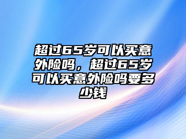 超過(guò)65歲可以買(mǎi)意外險(xiǎn)嗎，超過(guò)65歲可以買(mǎi)意外險(xiǎn)嗎要多少錢(qián)