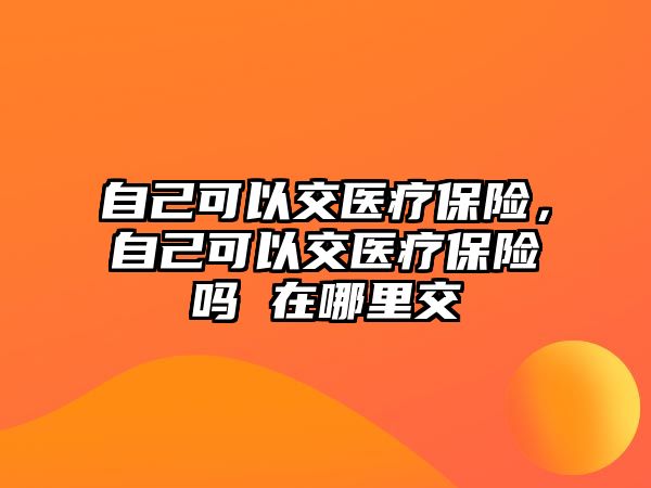 自己可以交醫(yī)療保險(xiǎn)，自己可以交醫(yī)療保險(xiǎn)嗎 在哪里交