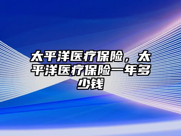 太平洋醫(yī)療保險(xiǎn)，太平洋醫(yī)療保險(xiǎn)一年多少錢