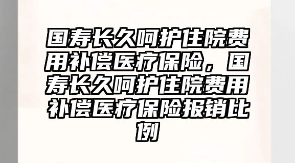 國壽長久呵護住院費用補償醫(yī)療保險，國壽長久呵護住院費用補償醫(yī)療保險報銷比例