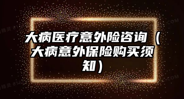 大病醫(yī)療意外險咨詢（大病意外保險購買須知）