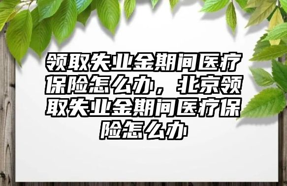 領取失業(yè)金期間醫(yī)療保險怎么辦，北京領取失業(yè)金期間醫(yī)療保險怎么辦