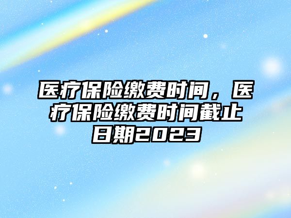 醫(yī)療保險(xiǎn)繳費(fèi)時(shí)間，醫(yī)療保險(xiǎn)繳費(fèi)時(shí)間截止日期2023