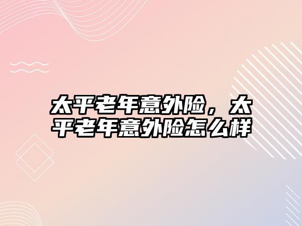 太平老年意外險，太平老年意外險怎么樣