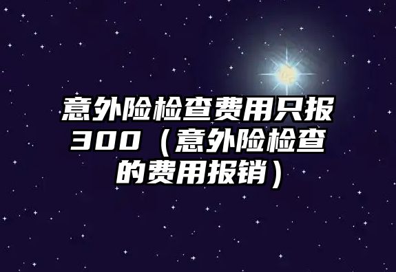 意外險檢查費(fèi)用只報300（意外險檢查的費(fèi)用報銷）