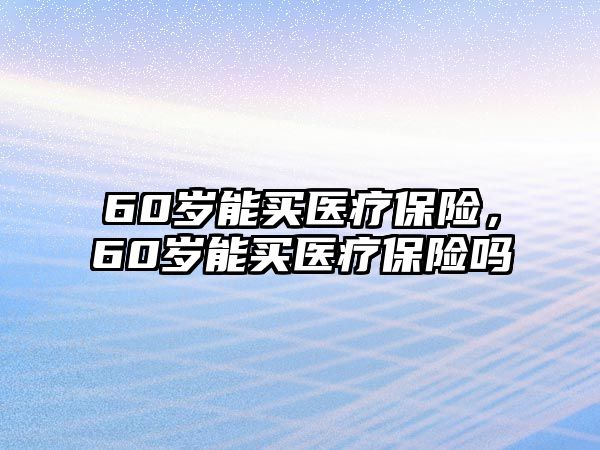 60歲能買(mǎi)醫(yī)療保險(xiǎn)，60歲能買(mǎi)醫(yī)療保險(xiǎn)嗎