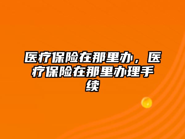 醫(yī)療保險在那里辦，醫(yī)療保險在那里辦理手續(xù)