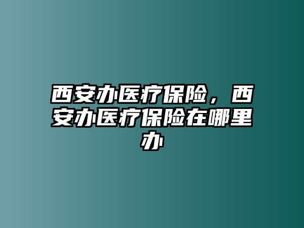 西安辦醫(yī)療保險(xiǎn)，西安辦醫(yī)療保險(xiǎn)在哪里辦