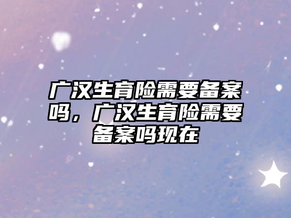 廣漢生育險(xiǎn)需要備案嗎，廣漢生育險(xiǎn)需要備案嗎現(xiàn)在