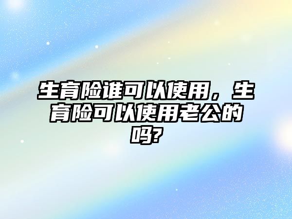 生育險誰可以使用，生育險可以使用老公的嗎?