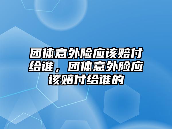 團(tuán)體意外險(xiǎn)應(yīng)該賠付給誰(shuí)，團(tuán)體意外險(xiǎn)應(yīng)該賠付給誰(shuí)的