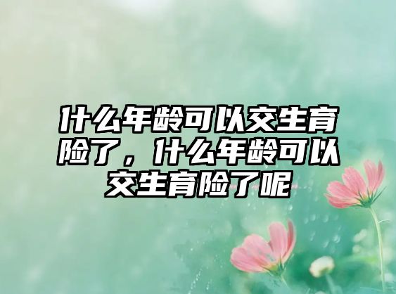 什么年齡可以交生育險了，什么年齡可以交生育險了呢