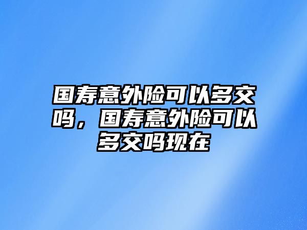 國(guó)壽意外險(xiǎn)可以多交嗎，國(guó)壽意外險(xiǎn)可以多交嗎現(xiàn)在