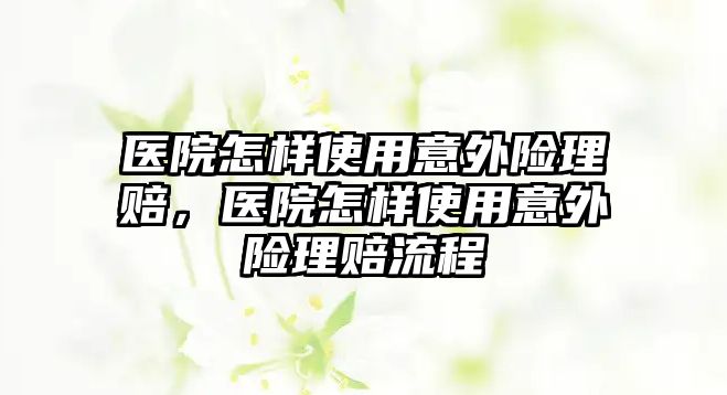 醫(yī)院怎樣使用意外險理賠，醫(yī)院怎樣使用意外險理賠流程