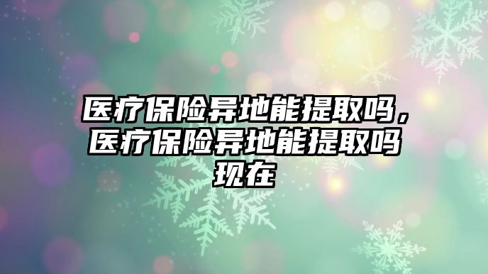 醫(yī)療保險異地能提取嗎，醫(yī)療保險異地能提取嗎現(xiàn)在