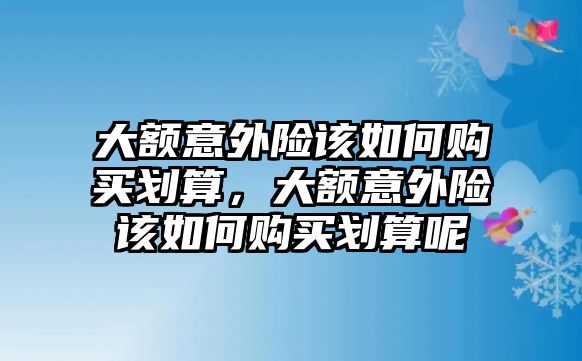 大額意外險該如何購買劃算，大額意外險該如何購買劃算呢