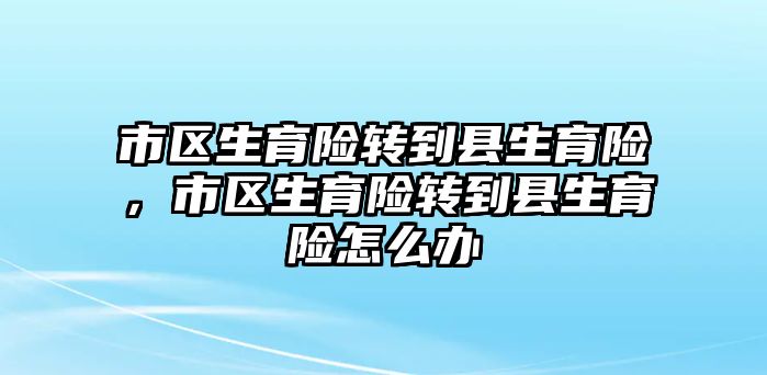 市區(qū)生育險轉(zhuǎn)到縣生育險，市區(qū)生育險轉(zhuǎn)到縣生育險怎么辦