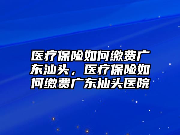 醫(yī)療保險如何繳費廣東汕頭，醫(yī)療保險如何繳費廣東汕頭醫(yī)院