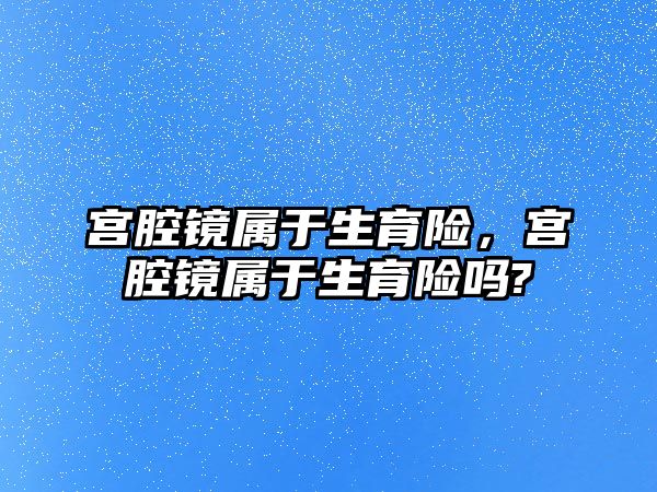 宮腔鏡屬于生育險，宮腔鏡屬于生育險嗎?