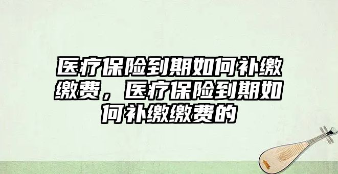 醫(yī)療保險(xiǎn)到期如何補(bǔ)繳繳費(fèi)，醫(yī)療保險(xiǎn)到期如何補(bǔ)繳繳費(fèi)的