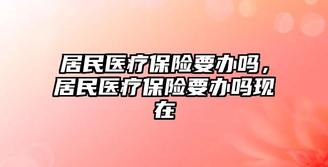 居民醫(yī)療保險要辦嗎，居民醫(yī)療保險要辦嗎現(xiàn)在