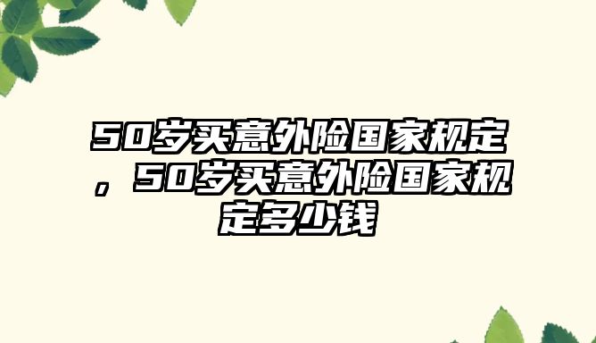 50歲買意外險(xiǎn)國(guó)家規(guī)定，50歲買意外險(xiǎn)國(guó)家規(guī)定多少錢