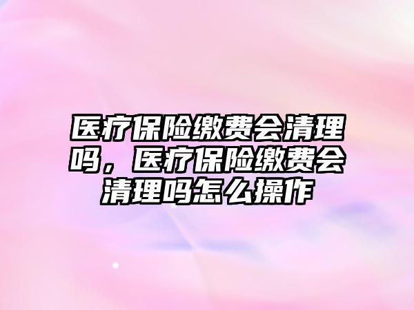 醫(yī)療保險繳費會清理嗎，醫(yī)療保險繳費會清理嗎怎么操作