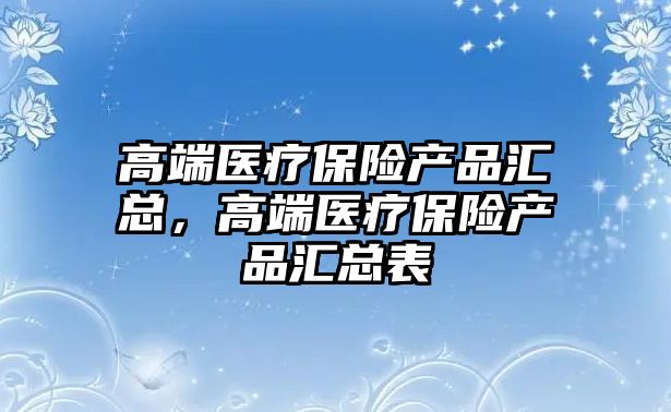 高端醫(yī)療保險產(chǎn)品匯總，高端醫(yī)療保險產(chǎn)品匯總表