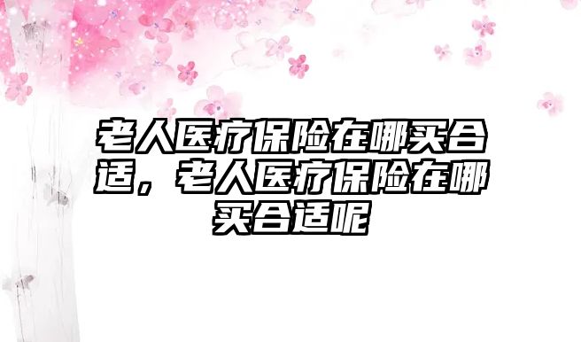 老人醫(yī)療保險(xiǎn)在哪買合適，老人醫(yī)療保險(xiǎn)在哪買合適呢