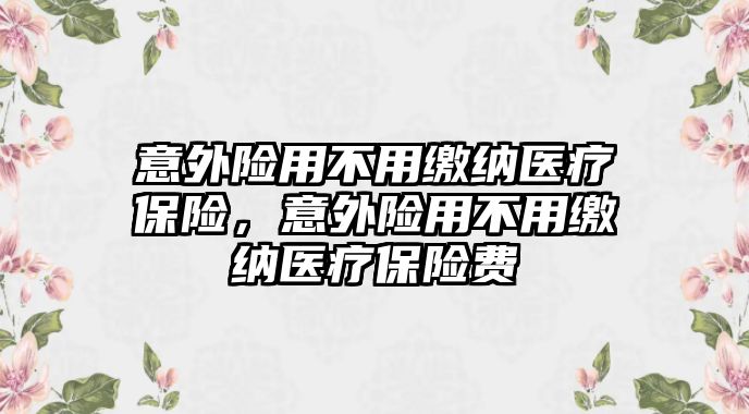 意外險(xiǎn)用不用繳納醫(yī)療保險(xiǎn)，意外險(xiǎn)用不用繳納醫(yī)療保險(xiǎn)費(fèi)