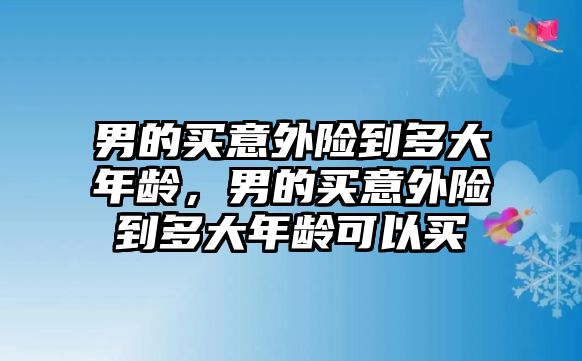 男的買意外險(xiǎn)到多大年齡，男的買意外險(xiǎn)到多大年齡可以買