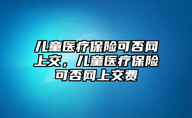 兒童醫(yī)療保險可否網(wǎng)上交，兒童醫(yī)療保險可否網(wǎng)上交費