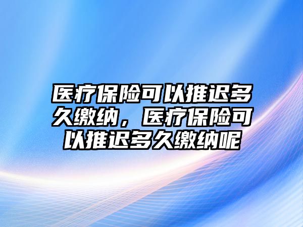 醫(yī)療保險可以推遲多久繳納，醫(yī)療保險可以推遲多久繳納呢