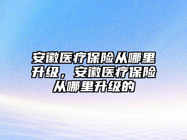 安徽醫(yī)療保險從哪里升級，安徽醫(yī)療保險從哪里升級的