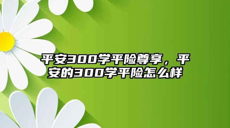 平安300學(xué)平險(xiǎn)尊享，平安的300學(xué)平險(xiǎn)怎么樣