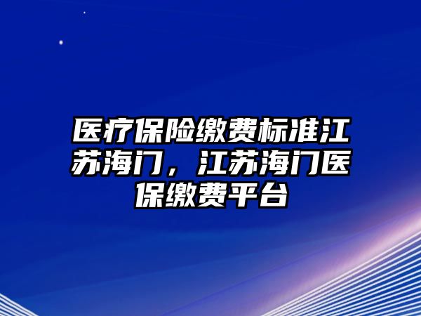 醫(yī)療保險(xiǎn)繳費(fèi)標(biāo)準(zhǔn)江蘇海門，江蘇海門醫(yī)保繳費(fèi)平臺(tái)