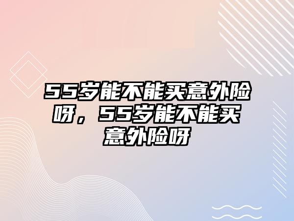 55歲能不能買意外險呀，55歲能不能買意外險呀