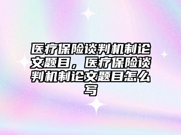 醫(yī)療保險談判機制論文題目，醫(yī)療保險談判機制論文題目怎么寫