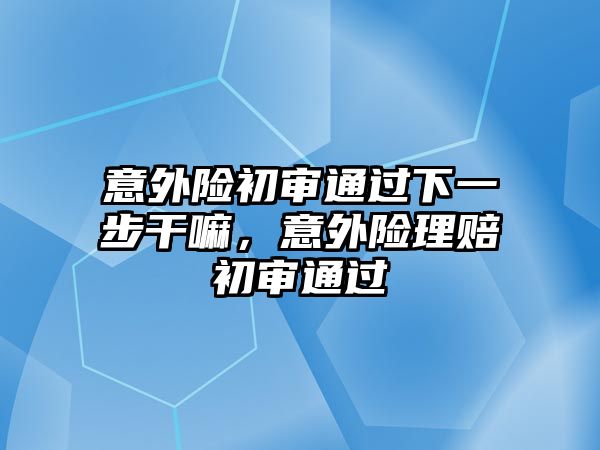 意外險(xiǎn)初審?fù)ㄟ^(guò)下一步干嘛，意外險(xiǎn)理賠初審?fù)ㄟ^(guò)