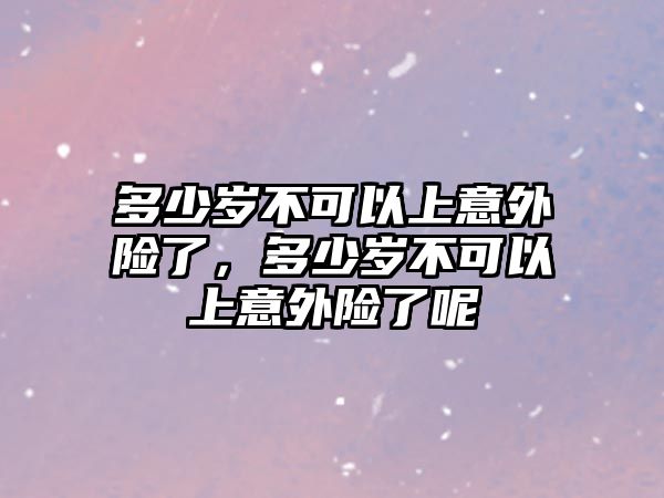 多少歲不可以上意外險了，多少歲不可以上意外險了呢