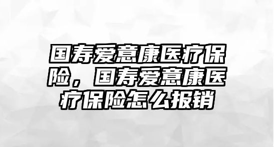 國壽愛意康醫(yī)療保險，國壽愛意康醫(yī)療保險怎么報銷