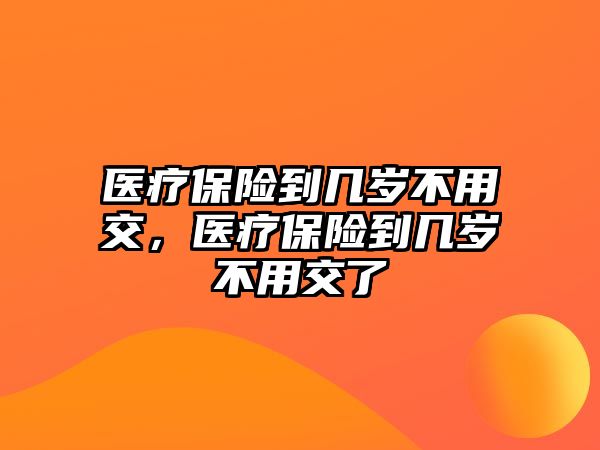 醫(yī)療保險到幾歲不用交，醫(yī)療保險到幾歲不用交了