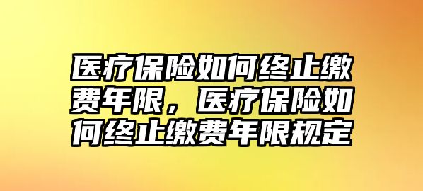 醫(yī)療保險(xiǎn)如何終止繳費(fèi)年限，醫(yī)療保險(xiǎn)如何終止繳費(fèi)年限規(guī)定