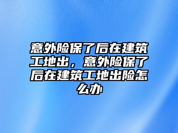 意外險保了后在建筑工地出，意外險保了后在建筑工地出險怎么辦